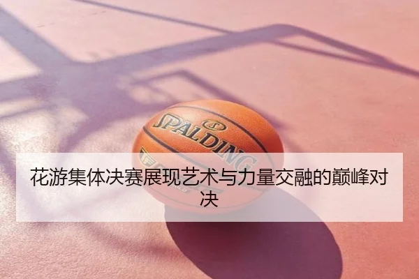 花游集体决赛展现艺术与力量交融的巅峰对决