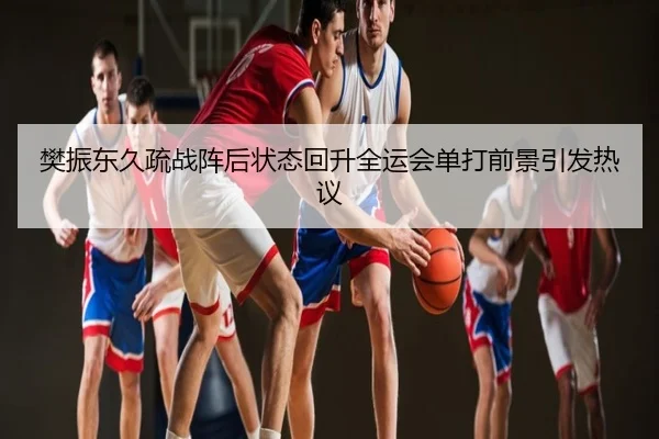 樊振东久疏战阵后状态回升全运会单打前景引发热议