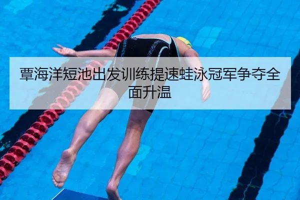 覃海洋短池出发训练提速蛙泳冠军争夺全面升温