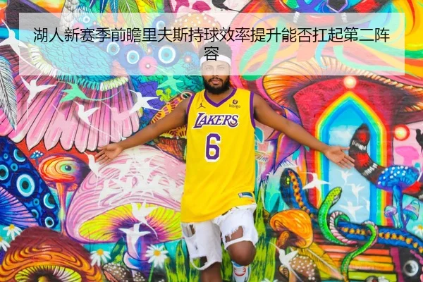 湖人新赛季前瞻里夫斯持球效率提升能否扛起第二阵容