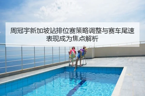 周冠宇新加坡站排位赛策略调整与赛车尾速表现成为焦点解析